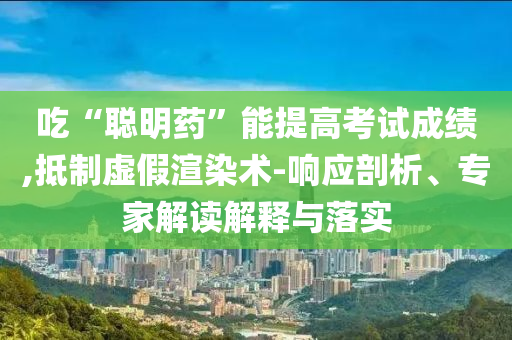 吃“聰明藥”能提高考試成績,抵制虛假渲染術-響應剖析、專家解讀解釋與落實