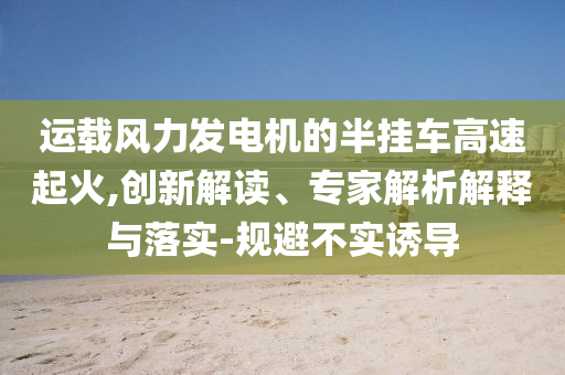 運載風力發電機的半掛車高速起火,創新解讀、專家解析解釋與落實-規避不實誘導