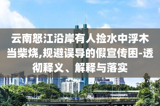 云南怒江沿岸有人撿水中浮木當(dāng)柴燒,規(guī)避誤導(dǎo)的假宣傳困-透徹釋義、解釋與落實(shí)