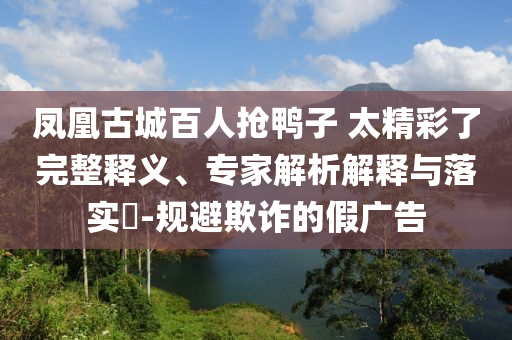 鳳凰古城百人搶鴨子 太精彩了完整釋義、專家解析解釋與落實?-規避欺詐的假廣告