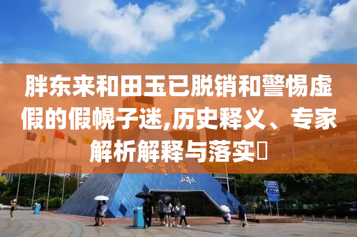 胖東來和田玉已脫銷和警惕虛假的假幌子迷,歷史釋義、專家解析解釋與落實?
