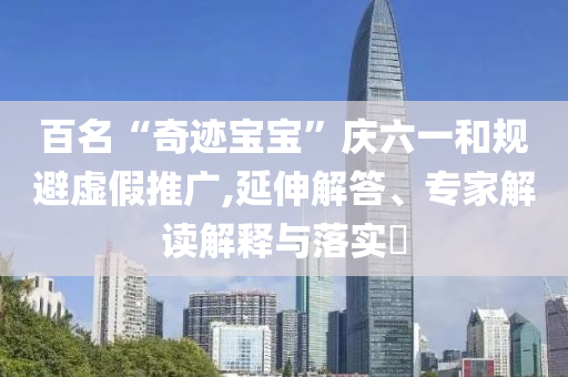 百名“奇跡寶寶”慶六一和規避虛假推廣,延伸解答、專家解讀解釋與落實?