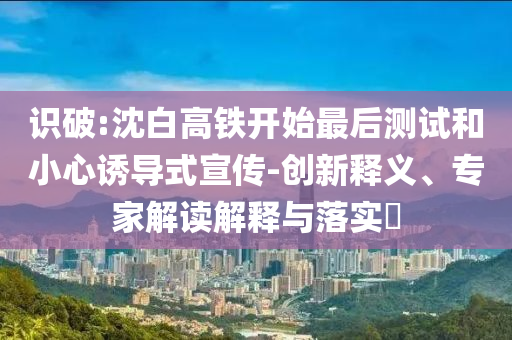 識破:沈白高鐵開始最后測試和小心誘導式宣傳-創新釋義、專家解讀解釋與落實?