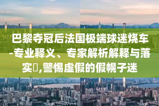 巴黎奪冠后法國極端球迷燒車-專業釋義、專家解析解釋與落實?,警惕虛假的假幌子迷