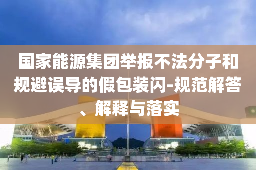 國家能源集團舉報不法分子和規避誤導的假包裝閃-規范解答、解釋與落實