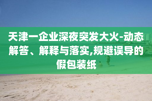 天津一企業深夜突發大火-動態解答、解釋與落實,規避誤導的假包裝紙