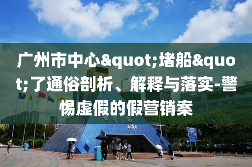 廣州市中心"堵船"了通俗剖析、解釋與落實-警惕虛假的假營銷案