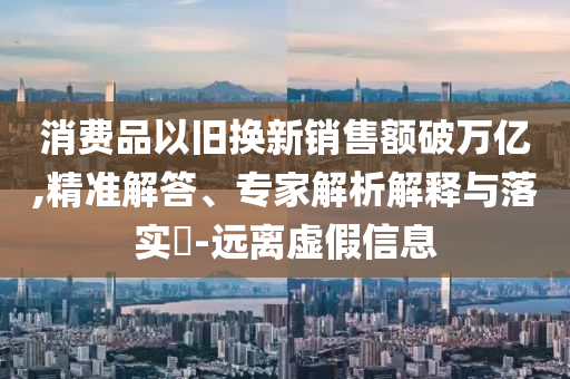消費(fèi)品以舊換新銷售額破萬(wàn)億,精準(zhǔn)解答、專家解析解釋與落實(shí)?-遠(yuǎn)離虛假信息
