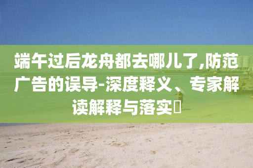 端午過后龍舟都去哪兒了,防范廣告的誤導(dǎo)-深度釋義、專家解讀解釋與落實(shí)?