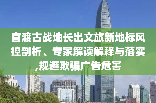 官渡古戰(zhàn)地長(zhǎng)出文旅新地標(biāo)風(fēng)控剖析、專家解讀解釋與落實(shí),規(guī)避欺騙廣告危害
