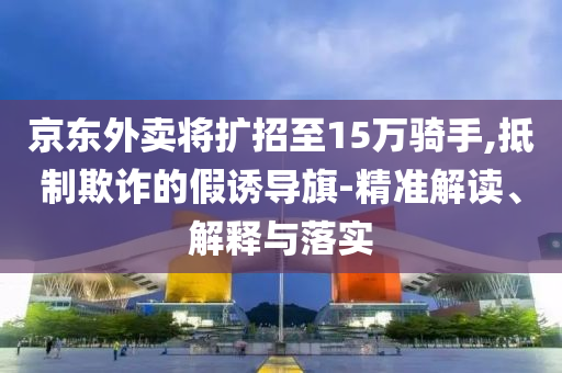 京東外賣將擴(kuò)招至15萬(wàn)騎手,抵制欺詐的假誘導(dǎo)旗-精準(zhǔn)解讀、解釋與落實(shí)