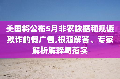 美國將公布5月非農數據和規避欺詐的假廣告,根源解答、專家解析解釋與落實