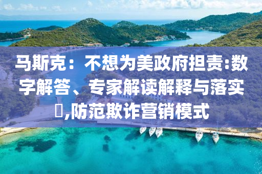 馬斯克：不想為美政府擔責:數字解答、專家解讀解釋與落實?,防范欺詐營銷模式