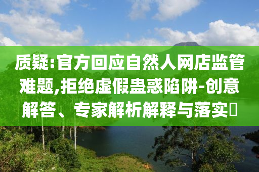 質疑:官方回應自然人網店監管難題,拒絕虛假蠱惑陷阱-創意解答、專家解析解釋與落實?