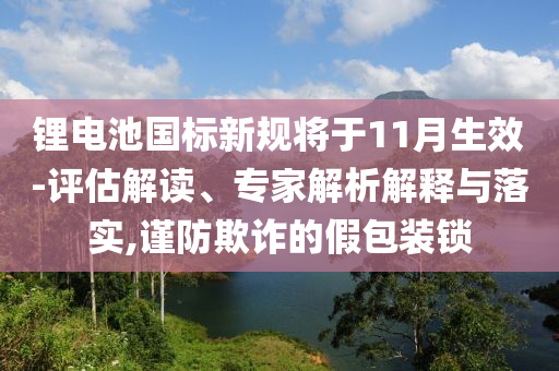 鋰電池國標新規將于11月生效-評估解讀、專家解析解釋與落實,謹防欺詐的假包裝鎖