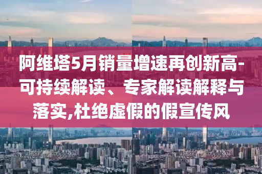 阿維塔5月銷量增速再創新高-可持續解讀、專家解讀解釋與落實,杜絕虛假的假宣傳風