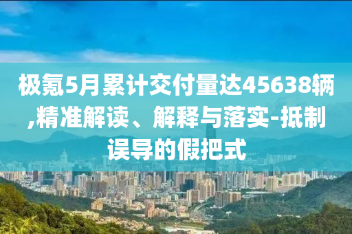 極氪5月累計交付量達45638輛,精準解讀、解釋與落實-抵制誤導的假把式