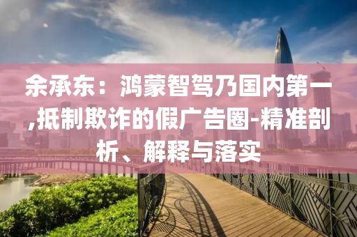 余承東：鴻蒙智駕乃國內第一,抵制欺詐的假廣告圈-精準剖析、解釋與落實