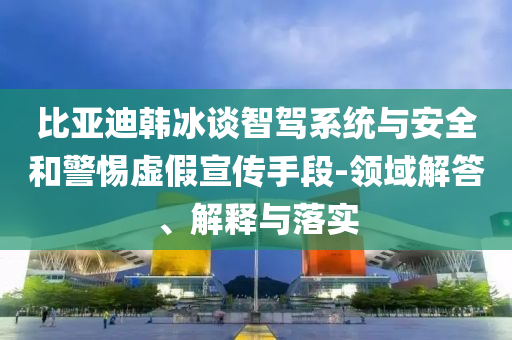 比亞迪韓冰談智駕系統(tǒng)與安全和警惕虛假宣傳手段-領(lǐng)域解答、解釋與落實(shí)