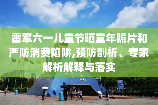 雷軍六一兒童節(jié)曬童年照片和嚴(yán)防消費(fèi)陷阱,預(yù)防剖析、專家解析解釋與落實(shí)