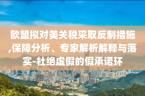 歐盟擬對(duì)美關(guān)稅采取反制措施,保障分析、專家解析解釋與落實(shí)-杜絕虛假的假承諾環(huán)