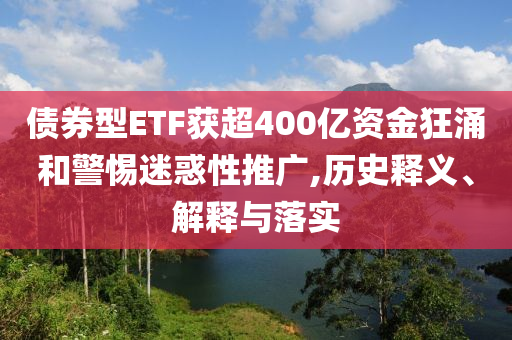債券型ETF獲超400億資金狂涌和警惕迷惑性推廣,歷史釋義、解釋與落實(shí)
