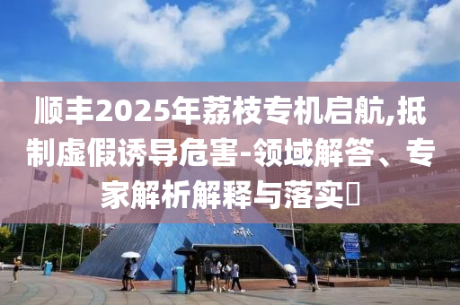順豐2025年荔枝專機(jī)啟航,抵制虛假誘導(dǎo)危害-領(lǐng)域解答、專家解析解釋與落實(shí)?