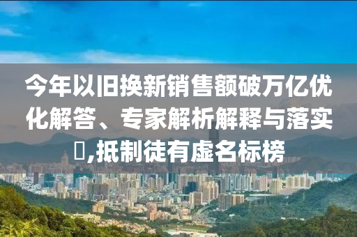 今年以舊換新銷售額破萬億優(yōu)化解答、專家解析解釋與落實(shí)?,抵制徒有虛名標(biāo)榜