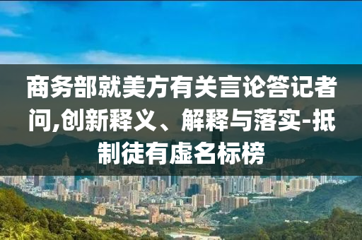 商務(wù)部就美方有關(guān)言論答記者問,創(chuàng)新釋義、解釋與落實(shí)-抵制徒有虛名標(biāo)榜