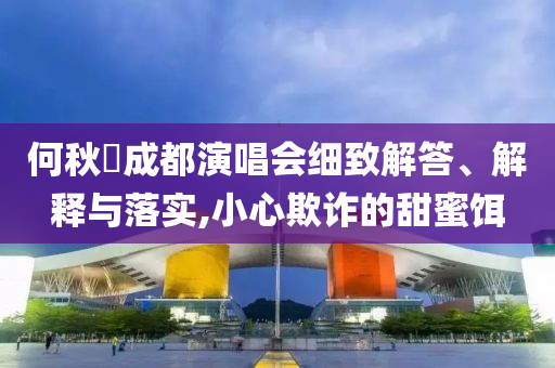 何秋亊成都演唱會(huì)細(xì)致解答、解釋與落實(shí),小心欺詐的甜蜜餌