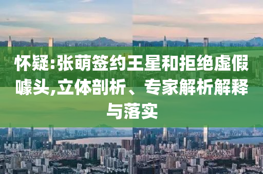 懷疑:張萌簽約王星和拒絕虛假噱頭,立體剖析、專家解析解釋與落實(shí)