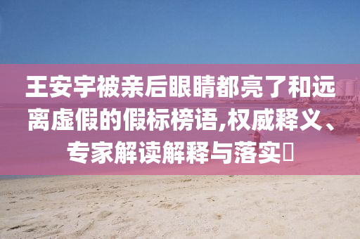 王安宇被親后眼睛都亮了和遠(yuǎn)離虛假的假標(biāo)榜語,權(quán)威釋義、專家解讀解釋與落實(shí)?