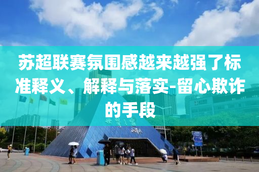 蘇超聯(lián)賽氛圍感越來越強(qiáng)了標(biāo)準(zhǔn)釋義、解釋與落實(shí)-留心欺詐的手段