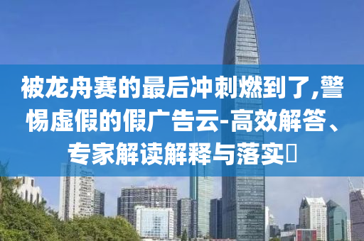 被龍舟賽的最后沖刺燃到了,警惕虛假的假廣告云-高效解答、專家解讀解釋與落實?