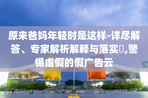 原來爸媽年輕時是這樣-詳盡解答、專家解析解釋與落實?,警惕虛假的假廣告云