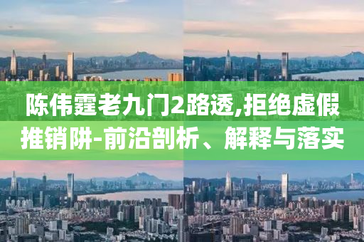 陳偉霆老九門2路透,拒絕虛假推銷阱-前沿剖析、解釋與落實