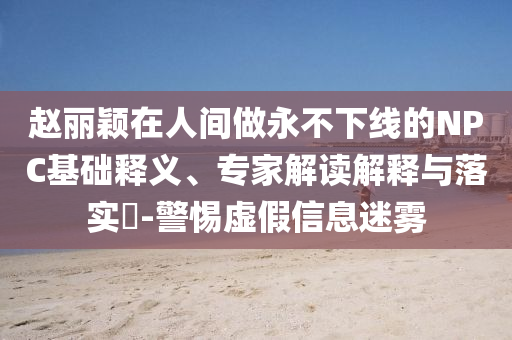 趙麗穎在人間做永不下線的NPC基礎(chǔ)釋義、專家解讀解釋與落實?-警惕虛假信息迷霧