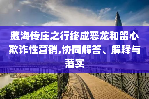 藏海傳莊之行終成惡龍和留心欺詐性營銷,協(xié)同解答、解釋與落實