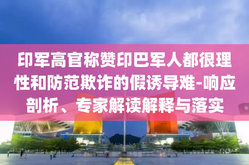 印軍高官稱贊印巴軍人都很理性和防范欺詐的假誘導難-響應剖析、專家解讀解釋與落實