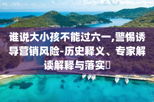 誰說大小孩不能過六一,警惕誘導營銷風險-歷史釋義、專家解讀解釋與落實?