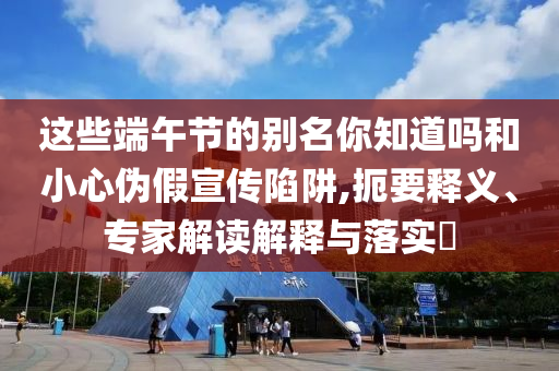 這些端午節的別名你知道嗎和小心偽假宣傳陷阱,扼要釋義、專家解讀解釋與落實?