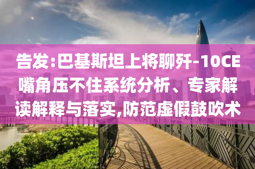 告發:巴基斯坦上將聊殲-10CE嘴角壓不住系統分析、專家解讀解釋與落實,防范虛假鼓吹術