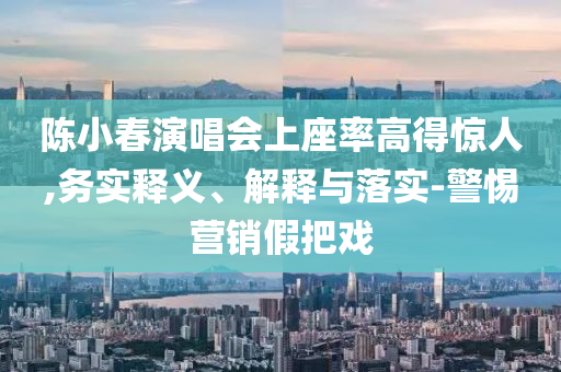 陳小春演唱會上座率高得驚人,務實釋義、解釋與落實-警惕營銷假把戲