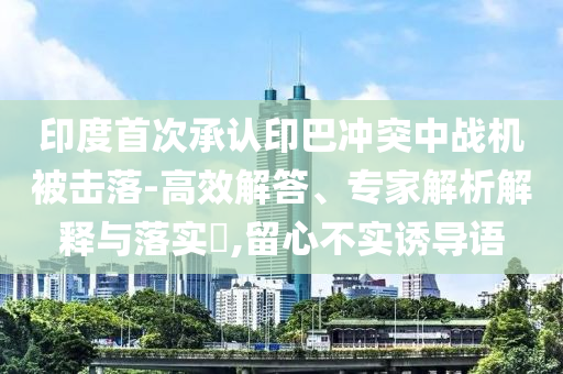 印度首次承認(rèn)印巴沖突中戰(zhàn)機被擊落-高效解答、專家解析解釋與落實?,留心不實誘導(dǎo)語