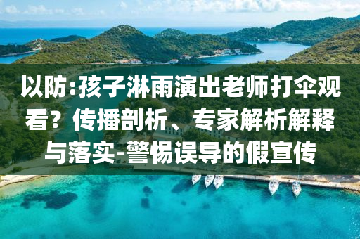以防:孩子淋雨演出老師打傘觀看？傳播剖析、專家解析解釋與落實-警惕誤導(dǎo)的假宣傳