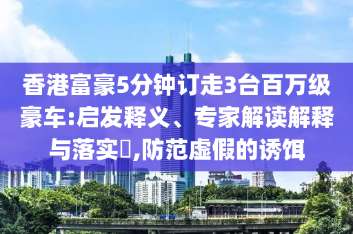 香港富豪5分鐘訂走3臺百萬級豪車:啟發(fā)釋義、專家解讀解釋與落實?,防范虛假的誘餌