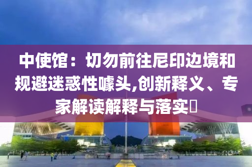 中使館：切勿前往尼印邊境和規(guī)避迷惑性噱頭,創(chuàng)新釋義、專家解讀解釋與落實?