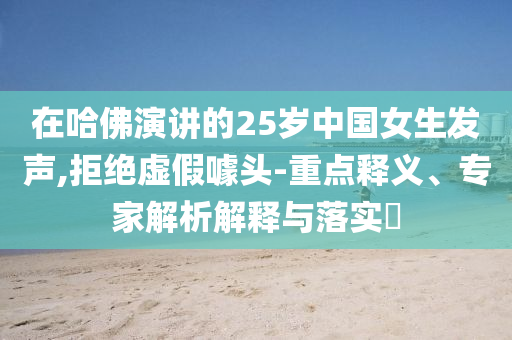 在哈佛演講的25歲中國女生發(fā)聲,拒絕虛假噱頭-重點釋義、專家解析解釋與落實?
