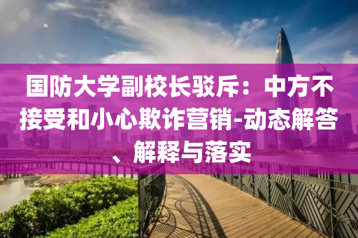 國防大學(xué)副校長駁斥：中方不接受和小心欺詐營銷-動態(tài)解答、解釋與落實
