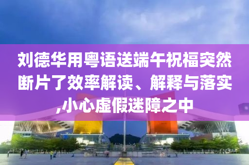 劉德華用粵語送端午祝福突然斷片了效率解讀、解釋與落實,小心虛假迷障之中